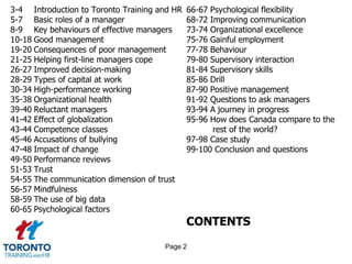 3-4 Introduction to Toronto Training and HR   66-67 Psychological flexibility
5-7 Basic roles of a manager                  68-72 Improving communication
8-9 Key behaviours of effective managers      73-74 Organizational excellence
10-18 Good management                         75-76 Gainful employment
19-20 Consequences of poor management         77-78 Behaviour
21-25 Helping first-line managers cope        79-80 Supervisory interaction
26-27 Improved decision-making                81-84 Supervisory skills
28-29 Types of capital at work                85-86 Drill
30-34 High-performance working                87-90 Positive management
35-38 Organizational health                   91-92 Questions to ask managers
39-40 Reluctant managers                      93-94 A journey in progress
41-42 Effect of globalization                 95-96 How does Canada compare to the
43-44 Competence classes                             rest of the world?
45-46 Accusations of bullying                 97-98 Case study
47-48 Impact of change                        99-100 Conclusion and questions
49-50 Performance reviews
51-53 Trust
54-55 The communication dimension of trust
56-57 Mindfulness
58-59 The use of big data
60-65 Psychological factors
                                              CONTENTS
                                      Page 2
 