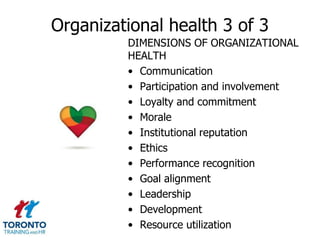 Organizational health 3 of 3
         DIMENSIONS OF ORGANIZATIONAL
         HEALTH
         • Communication
         • Participation and involvement
         • Loyalty and commitment
         • Morale
         • Institutional reputation
         • Ethics
         • Performance recognition
         • Goal alignment
         • Leadership
         • Development
         • Resource utilization
 