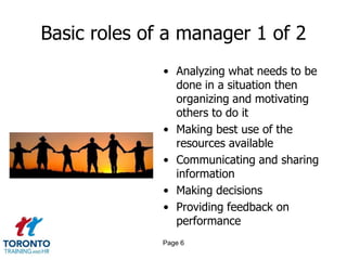 Basic roles of a manager 1 of 2
              • Analyzing what needs to be
                done in a situation then
                organizing and motivating
                others to do it
              • Making best use of the
                resources available
              • Communicating and sharing
                information
              • Making decisions
              • Providing feedback on
                performance
              Page 6
 