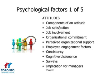 Psychological factors 1 of 5
          ATTITUDES
          • Components of an attitude
          • Job satisfaction
          • Job involvement
          • Organizational commitment
          • Perceived organizational support
          • Employee engagement factors
          • Consistency
          • Cognitive dissonance
          • Surveys
          • Implication for managers
            Page 61
 