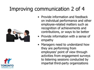Improving communication 2 of 4
           • Provide information and feedback
             on individual performance and other
             employee-related matters such as
             recognition of achievements and
             contributions, or ways to be better
           • Provide information with a sense of
             empathy
           • Managers need to understand how
             they are performing from
             employees’ point of view through
             activities from engagement surveys
             to listening sessions conducted by
             impartial third-party organizations
 
