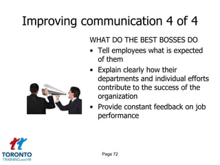 Improving communication 4 of 4
           WHAT DO THE BEST BOSSES DO
           • Tell employees what is expected
             of them
           • Explain clearly how their
             departments and individual efforts
             contribute to the success of the
             organization
           • Provide constant feedback on job
             performance




              Page 72
 