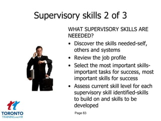 Supervisory skills 2 of 3
         WHAT SUPERVISORY SKILLS ARE
         NEEEDED?
         • Discover the skills needed-self,
           others and systems
         • Review the job profile
         • Select the most important skills-
           important tasks for success, most
           important skills for success
         • Assess current skill level for each
           supervisory skill identified-skills
           to build on and skills to be
           developed
           Page 83
 