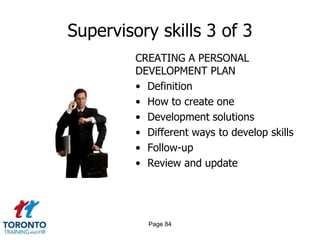 Supervisory skills 3 of 3
         CREATING A PERSONAL
         DEVELOPMENT PLAN
         • Definition
         • How to create one
         • Development solutions
         • Different ways to develop skills
         • Follow-up
         • Review and update




           Page 84
 