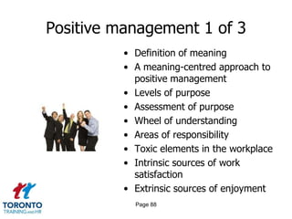 Positive management 1 of 3
          • Definition of meaning
          • A meaning-centred approach to
            positive management
          • Levels of purpose
          • Assessment of purpose
          • Wheel of understanding
          • Areas of responsibility
          • Toxic elements in the workplace
          • Intrinsic sources of work
            satisfaction
          • Extrinsic sources of enjoyment
            Page 88
 