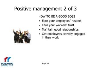 Positive management 2 of 3
          HOW TO BE A GOOD BOSS
          • Earn your employees’ respect
          • Earn your workers’ trust
          • Maintain good relationships
          • Get employees actively engaged
            in their work




            Page 89
 