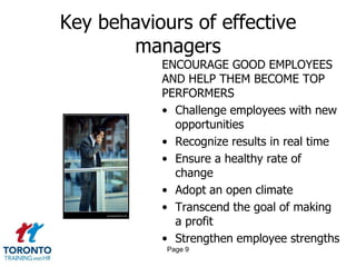 Key behaviours of effective
       managers
           ENCOURAGE GOOD EMPLOYEES
           AND HELP THEM BECOME TOP
           PERFORMERS
           • Challenge employees with new
             opportunities
           • Recognize results in real time
           • Ensure a healthy rate of
             change
           • Adopt an open climate
           • Transcend the goal of making
             a profit
           • Strengthen employee strengths
            Page 9
 