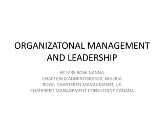 ORGANIZATONAL MANAGEMENT
AND LEADERSHIP
BY MRS ROSE NANNA
CHARTERED ADMINITSRATOR, NIGERIA
ROYAL CHARTERED MANAGEMENT, UK
CHATERRED MANAGEMENT CONSULTANT CANADA
 