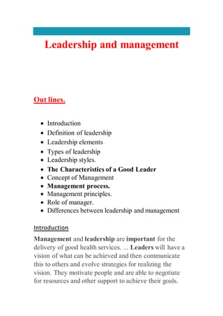 Leadership and management
Out lines.
 Introduction
 Definition of leadership
 Leadership elements
 Types of leadership
 Leadership styles.
 The Characteristics of a Good Leader
 Concept of Management
 Management process.
 Management principles.
 Role of manager.
 Differences between leadership and management
Introduction
Management and leadership are important for the
delivery of good health services. ... Leaders will have a
vision of what can be achieved and then communicate
this to others and evolve strategies for realizing the
vision. They motivate people and are able to negotiate
for resources and other support to achieve their goals.
 