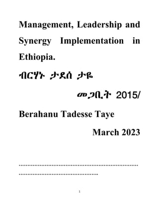 1
Management, Leadership and
Synergy Implementation in
Ethiopia.
ብርሃኑ ታደሰ ታዬ
መጋቢት 2015/
Berahanu Tadesse Taye
March 2023
……………………………………………………………
……………………………………….
 
