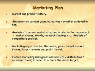 Marketing Plan
1.   Market and product history.

3.   Statement on current years objectives – whether achieved or
     not.

5.   Analysis of current market situation in relation to the product
      - market shares, trends, research findings etc. Analysis of
     competiters position.

7.   Marketing objectives for the coming year – target market
     shares, target revenue and profit target.

9.   Planned marketing mix (goods and services / distribution /
     communications) in order to achiece the above target.
 