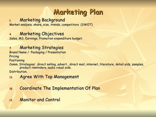 Marketing Plan
1.     Marketing Background
Market analysis; share, size, trends, competitors (SWOT)


4.     Marketing Objectives
Sales, MS, Earnings, Promotion expenditure budget.


7.     Marketing Strategies
Brand Name / Packaging / Presentation
Pricing
Positioning
Comm. Strategies: direct selling, advert., direct mail, internet, literature, detail aids, samples,
        product reminders, audio visual aids.
Distribution.
13.    Agree With Top Management

15.    Coordinate The Implementation Of Plan

17.    Monitor and Control
 