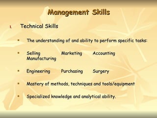 Management Skills
1.       Technical Skills

          The understanding of and ability to perform specific tasks:

          Selling          Marketing       Accounting
           Manufacturing

          Engineering      Purchasing      Surgery

          Mastery of methods, techniques and tools/equipment

          Specialized knowledge and analytical ability.
 