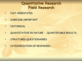 Quantitative Research
              Field Research
   FACT ORIENTATED

   SAMPLING IMPORTANT

   HISTORICAL

   QUANTITATIVE IN NATURE - QUANTIFIABLE RESULTS

   STRUCTURED QUESTIONAIRES

   CATEGORISATION OF RESPONSES
 
