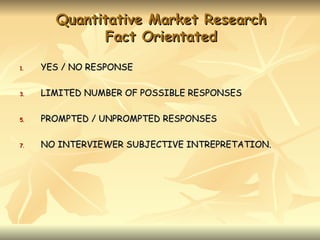 Quantitative Market Research
             Fact Orientated

1.   YES / NO RESPONSE

3.   LIMITED NUMBER OF POSSIBLE RESPONSES

5.   PROMPTED / UNPROMPTED RESPONSES

7.   NO INTERVIEWER SUBJECTIVE INTREPRETATION.
 