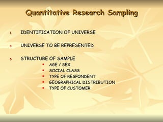 Quantitative Research Sampling

1.   IDENTIFICATION OF UNIVERSE

3.   UNIVERSE TO BE REPRESENTED

5.   STRUCTURE OF SAMPLE
               AGE / SEX
               SOCIAL CLASS
               TYPE OF RESPONDENT
               GEOGRAPHICAL DISTRIBUTION
               TYPE OF CUSTOMER
 