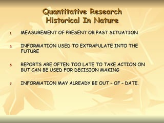 Quantitative Research
             Historical In Nature
1.   MEASUREMENT OF PRESENT OR PAST SITUATION

3.   INFORMATION USED TO EXTRAPULATE INTO THE
     FUTURE

5.   REPORTS ARE OFTEN TOO LATE TO TAKE ACTION ON
     BUT CAN BE USED FOR DECISION MAKING

7.   INFORMATION MAY ALREADY BE OUT – OF – DATE.
 