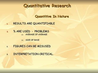 Quantitative Research

                       Quantitive In Nature

1.   RESULTS ARE QUANTIFIABLE

3.   % ARE USED - PROBLEMS
         (A)   AVERAGE OF AVERAGE

         (A)   SIZE OF BASE


6.   FIGURES CAN BE MISUSED

8.   INTERPRETATION CRITICAL.
 