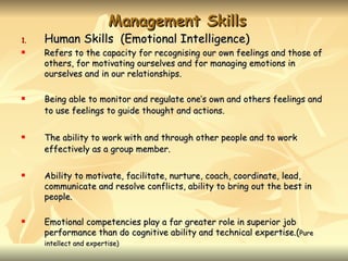 Management Skills
1.   Human Skills (Emotional Intelligence)
    Refers to the capacity for recognising our own feelings and those of
     others, for motivating ourselves and for managing emotions in
     ourselves and in our relationships.

    Being able to monitor and regulate one’s own and others feelings and
     to use feelings to guide thought and actions.

    The ability to work with and through other people and to work
     effectively as a group member.

    Ability to motivate, facilitate, nurture, coach, coordinate, lead,
     communicate and resolve conflicts, ability to bring out the best in
     people.

    Emotional competencies play a far greater role in superior job
     performance than do cognitive ability and technical expertise.(Pure
     intellect and expertise)
 