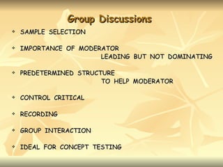 Group Discussions
   SAMPLE SELECTION

   IMPORTANCE OF MODERATOR
                       LEADING BUT NOT DOMINATING

   PREDETERMINED STRUCTURE
                        TO HELP MODERATOR

   CONTROL CRITICAL

   RECORDING

   GROUP INTERACTION

   IDEAL FOR CONCEPT TESTING
 