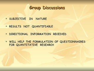 Group Discussions

   SUBJECTIVE   IN   NATURE

   RESULTS NOT QUANTIFIABLE

   DIRECTIONAL INFORMATION RECEIVED

   WILL HELP THE FORMULATION OF QUESTIONNAIRES
    FOR QUANTITATIVE RESEARCH
 