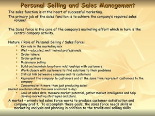 Personal Selling and Sales Management
The sales function is at the heart of successful marketing.
The primary job of the sales function is to achieve the company’s required sales
   volume!

The Sales force is the core of the company’s marketing effort which in turn is the
   central company activity.

Nature / Role of Personal Selling / Sales Force:
         Key role in the marketing mix
         Well – educated, well trained professionals
         Order takers
         Order getters
         Missionary selling
         Build and maintain long-term relationships with customers
         Work closely with customers to find solutions to their problems
         Critical link between a company and its customers
         Represent the company to customers and at the same time represent customers to the
          company
         Concerned with more than just producing sales!
(Market orientated rather than sales orientated to-day)
         Look at sales data, measure market potential, gather market intelligence and help
          develop marketing strategies and plans.
A market – orientated sales force works to produce customer satisfaction and
   company profit. To accomplish these goals, the sales force needs skills in
   marketing analysis and planning in addition to the traditional selling skills.
 