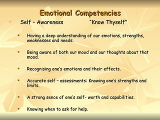 Emotional Competencies
•       Self – Awareness                  “Know Thyself”

         Having a deep understanding of our emotions, strengths,
          weaknesses and needs.

         Being aware of both our mood and our thoughts about that
          mood.

         Recognising one’s emotions and their effects.

         Accurate self – assessments: Knowing one’s strengths and
          limits.

         A strong sence of one’s self- worth and capabilities.

         Knowing when to ask for help.
 