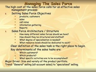 Managing The Sales Force
The high cost of the sales force calls for an effective sales
     management process:
2.   Setting Sales Force Objectives
             products, customers
             sales
             call rates
             information gathering
             Reports
3.    Sales Force Architecture / Structure
             How many different sales forces should we have?
             How should they be structured and staffed?
             What degree of specialisation is needed?
             What resource levels should be dedicated to each?
     Clear definition of the sales task is the right place to begin.
     Key determinants of the sales tasks are:
         1.   Which customers?
         2.   Which products?
         3.   What specific activities are to be accomplished?
Major Driver: Size and variety of the product portfolio.
Trend: “General” selling (all-account sales) to “specialised” selling.
 