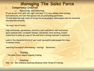 Managing The Sales Force
1.        Competency Creation
              a)   Recruiting and Selecting
If you do not start with the right individual, it is very unlikely that training,
motivation etc. will turn that person into an outstanding performer.
To hold down the high costs of hiring the wrong people, sales people must be recruited
and selected carefully.

No magic list of traits:

High enthusiasm, persistence, initiative, self-confidence, self-motivated,
good communicater, excellent listener, disciplined, hard working, honest,
committed to sales as a way of life and have a strong customer orientation.

Look at the characteristicts of your most successful sales people for clues
to needed traits.

Selecting Procedure? interviewing / testing?     Retention?

              a)   Training
     The sales force require ongoing training.

              a)   Coaching
One – on – 0ne intensive coaching enhances other forms of training.
 