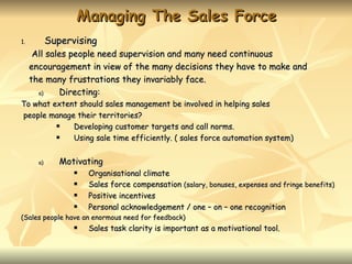 Managing The Sales Force
1.          Supervising
      All sales people need supervision and many need continuous
     encouragement in view of the many decisions they have to make and
     the many frustrations they invariably face.
       a)     Directing:
To what extent should sales management be involved in helping sales
people manage their territories?
            Developing customer targets and call norms.
            Using sale time efficiently. ( sales force automation system)


       a)      Motivating
                     Organisational climate
                     Sales force compensation (salary, bonuses, expenses and fringe benefits)
                     Positive incentives
                     Personal acknowledgement / one – on – one recognition
(Sales people have an enormous need for feedback)
                     Sales task clarity is important as a motivational tool.
 