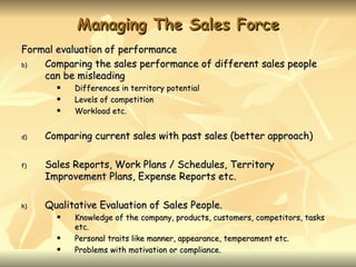 Managing The Sales Force
Formal evaluation of performance
b)  Comparing the sales performance of different sales people
    can be misleading
          Differences in territory potential
          Levels of competition
          Workload etc.


d)   Comparing current sales with past sales (better approach)

f)   Sales Reports, Work Plans / Schedules, Territory
     Improvement Plans, Expense Reports etc.

h)   Qualitative Evaluation of Sales People.
          Knowledge of the company, products, customers, competitors, tasks
           etc.
          Personal traits like manner, appearance, temperament etc.
          Problems with motivation or compliance.
 