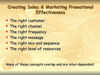 Creating Sales & Marketing Promotional
             Effectiveness
   The right customer
   The right channel
   The right frequency
   The right message
   The right mix and sequence
   The right level of resources


Many of these concepts overlap and are inter-dependant.
 