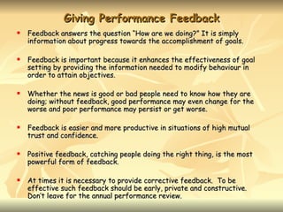 Giving Performance Feedback
   Feedback answers the question “How are we doing?” It is simply
    information about progress towards the accomplishment of goals.

   Feedback is important because it enhances the effectiveness of goal
    setting by providing the information needed to modify behaviour in
    order to attain objectives.

   Whether the news is good or bad people need to know how they are
    doing; without feedback, good performance may even change for the
    worse and poor performance may persist or get worse.

   Feedback is easier and more productive in situations of high mutual
    trust and confidence.

   Positive feedback, catching people doing the right thing, is the most
    powerful form of feedback.

   At times it is necessary to provide corrective feedback. To be
    effective such feedback should be early, private and constructive.
    Don’t leave for the annual performance review.
 