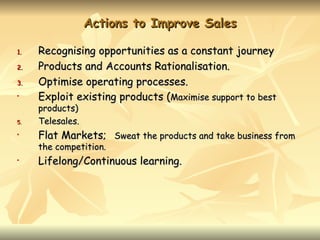 Actions to Improve Sales

1.   Recognising opportunities as a constant journey
2.   Products and Accounts Rationalisation.
3.   Optimise operating processes.
•    Exploit existing products (Maximise support to best
     products)
5.   Telesales.
•    Flat Markets; Sweat the products and take business from
     the competition.
•    Lifelong/Continuous learning.
 