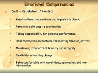 Emotional Competencies
1.       Self – Regulation / Control

          Keeping disruptive emotions and impusles in check.

          Remaining calm despite provocation.

          Taking responsibility for personal performance.

          Hold themselves accountable for meeting their objectives.

          Maintaining standards of honesty and integrity.

          Flexibility in handling change.

          Being comfortable with novel ideas, approaches and new
           information
 