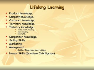 Lifelong Learning
   Product Knowledge.
   Company Knowledge.
   Customer Knowledge.
   Territory Knowledge.
   Industry Knowledge.
           Animal health industry.
           Agri. Industry.
           CAP, WTO.
   Competitor Knowledge.
   Selling Skills.
   Marketing.
   Management
           Skills / Functions /Activities.
   Human Skills (Emotional Intelligence).
 