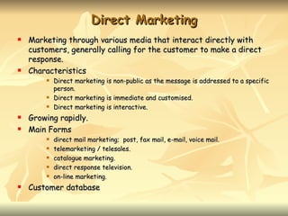Direct Marketing
   Marketing through various media that interact directly with
    customers, generally calling for the customer to make a direct
    response.
   Characteristics
           Direct marketing is non-public as the message is addressed to a specific
            person.
           Direct marketing is immediate and customised.
           Direct marketing is interactive.
   Growing rapidly.
   Main Forms
           direct mail marketing; post, fax mail, e-mail, voice mail.
           telemarketing / telesales.
           catalogue marketing.
           direct response television.
           on-line marketing.
   Customer database
 