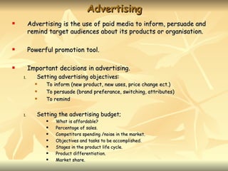 Advertising
        Advertising is the use of paid media to inform, persuade and
         remind target audiences about its products or organisation.

        Powerful promotion tool.

        Important decisions in advertising.
    1.      Setting advertising objectives:
              To inform (new product, new uses, price change ect.)
              To persuade (brand preferance, switching, attributes)
              To remind


    1.      Setting the advertising budget;
                  What is affordable?
                  Percentage of sales.
                  Competitors spending /noise in the market.
                  Objectives and tasks to be accomplished.
                  Stages in the product life cycle.
                  Product differentiation.
                  Market share.
 