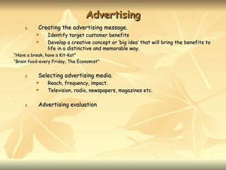 Advertising
     1.    Creating the advertising message.
              Identify target customer benefits
              Develop a creative concept or ‘big idea’ that will bring the benefits to
               life in a distinctive and memorable way.
“Have a break, have a Kit-Kat”
“Brain food-every Friday, The Economist”


     1.    Selecting advertising media.
              Reach, frequency, impact.
              Television, radio, newspapers, magazines etc.

     1.    Advertising evaluation
 