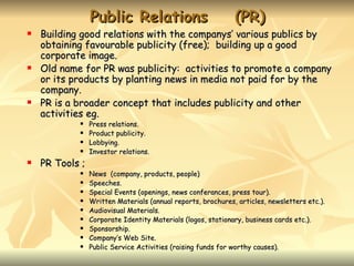 Public Relations                             (PR)
   Building good relations with the companys’ various publics by
    obtaining favourable publicity (free); building up a good
    corporate image.
   Old name for PR was publicity: activities to promote a company
    or its products by planting news in media not paid for by the
    company.
   PR is a broader concept that includes publicity and other
    activities eg.
                Press relations.
                Product publicity.
                Lobbying.
                Investor relations.
   PR Tools ;
                News (company, products, people)
                Speeches.
                Special Events (openings, news conferances, press tour).
                Written Materials (annual reports, brochures, articles, newsletters etc.).
                Audiovisual Materials.
                Corporate Identity Materials (logos, stationary, business cards etc.).
                Sponsorship.
                Company’s Web Site.
                Public Service Activities (raising funds for worthy causes).
 