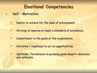 Emotional Competencies
1.       Self – Motivation

          Desire to achieve for the sake of achievement.

          Striving to improve or meet a standard of excellence.

          Commitment to the goals of the organisation.

          Initiative / readiness to act on opportunities.

          Optimism : Persistence in pursuing goals despite obstacles
           and setbacks.
 