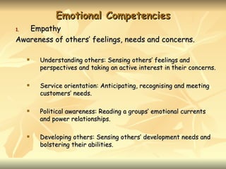 Emotional Competencies
1. Empathy
Awareness of others’ feelings, needs and concerns.

        Understanding others: Sensing others’ feelings and
         perspectives and taking an active interest in their concerns.

        Service orientation: Anticipating, recognising and meeting
         customers’ needs.

        Political awareness: Reading a groups’ emotional currents
         and power relationships.

        Developing others: Sensing others’ development needs and
         bolstering their abilities.
 