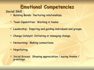 Emotional Competencies
Social Skill
      Building Bonds: Nurturing relationships.

      Team Capabilities: Working in teams.

      Leadership: Inspiring and guiding individuals and groups.

      Change Catalyst: Initiating or managing change.

      Networking: Making connections.

      Negotiating.

      Social Graces: Showing appreciation / saying thanks /
       greetings.
 
