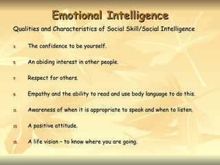Emotional Intelligence
Qualities and Characteristics of Social Skill/Social Intelligence

3.    The confidence to be yourself.

5.    An abiding interest in other people.

7.    Respect for others.

9.    Empathy and the ability to read and use body language to do this.

11.   Awareness of when it is appropriate to speak and when to listen.

13.   A positive attitude.

15.   A life vision – to know where you are going.
 