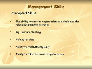Management Skills
1.       Conceptual Skills

          The ability to see the organisation as a whole and the
           relationship among its parts.

          Big – picture thinking.

          Helicopter view.

          Ability to think strategically.

          Ability to take the broad, long-term view.
 