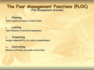 The Four Management Functions (PLOC)
                         (The management process)

3.    Planning.
Select goals and ways to attain them.


6.    Leading.
Use influence to motivate employees.


9.    Organising.
Assign responsibility for task accomplishment.


12.   Controlling.
Monitor activities and make corrections.
 