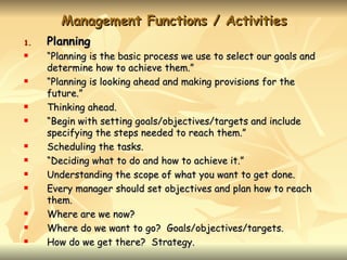 Management Functions / Activities
1.   Planning
    “Planning is the basic process we use to select our goals and
     determine how to achieve them.”
    “Planning is looking ahead and making provisions for the
     future.”
    Thinking ahead.
    “Begin with setting goals/objectives/targets and include
     specifying the steps needed to reach them.”
    Scheduling the tasks.
    “Deciding what to do and how to achieve it.”
    Understanding the scope of what you want to get done.
    Every manager should set objectives and plan how to reach
     them.
    Where are we now?
    Where do we want to go? Goals/objectives/targets.
    How do we get there? Strategy.
 