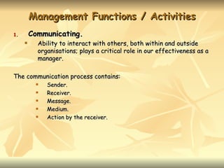 Management Functions / Activities
1.       Communicating.
          Ability to interact with others, both within and outside
           organisations; plays a critical role in our effectiveness as a
           manager.

The communication process contains:
             Sender.
             Receiver.
             Message.
             Medium.
             Action by the receiver.
 