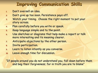 Improving Communication Skills
1.    Don’t oversell an idea.
2.    Don’t give up too soon. Persistence pays off.
3.    Watch your timing. Choose the right moment to put your
      story across.
4.    Plan carefully before you write or speak.
5.    Keep language simple and to the point.
6.    Use sketches or diagrams that help make a report or talk
      more interesting and its meaning clearer.
7.    Anticipate objections by the other person.
8.    Invite participation.
9.    Learn to listen intently as you converse.
10.   Leave enough time for discussion.

“If people around you do not understand you, fall down before them
     and beg their forgiveness; for in truth you are to blame”
 