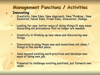 Management Functions / Activities
1.       Innovating
          Creativity, New Idea, New Approach, New Thinking , New
           Invention, Novel Idea, Fresh Idea, Innovation, Change.

          Looking for new, better ways of doing things.It may mean
           discarding old procedures that no longer are needed.

          Creativity is thinking up new ideas and discovering new
           things.

          Innovation is using these new and sometimes old ideas /
           things in the market place.

          Sees beyond existing work practices and develops new
           ways of doing own job.

          Prepared to challenge existing positions, put forward own
           ideas
 